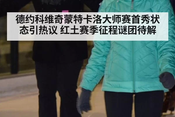 德约科维奇蒙特卡洛大师赛首秀状态引热议 红土赛季征程谜团待解