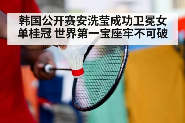 韩国公开赛安洗莹成功卫冕女单桂冠 世界第一宝座牢不可破