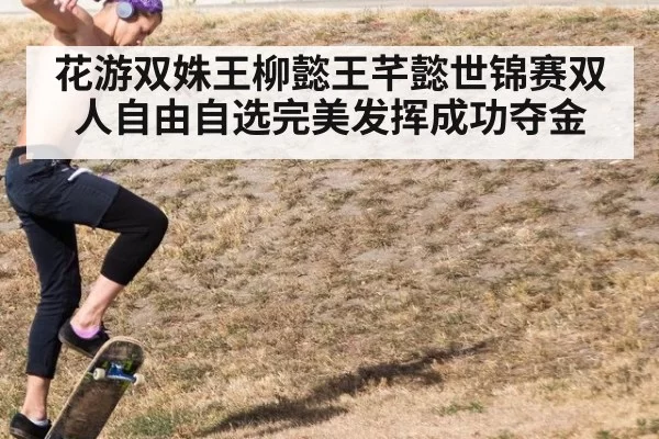 花游双姝王柳懿王芊懿世锦赛双人自由自选完美发挥成功夺金