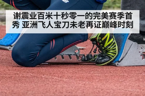 谢震业百米十秒零一的完美赛季首秀 亚洲飞人宝刀未老再证巅峰时刻